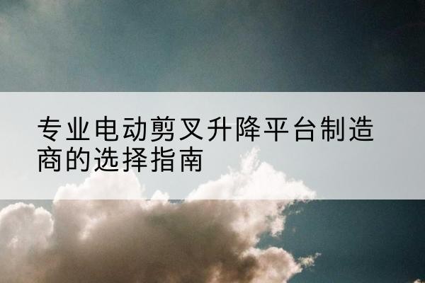 湟源电动剪叉升降平台厂家-专业电动剪叉升降平台制造商的选择指南
