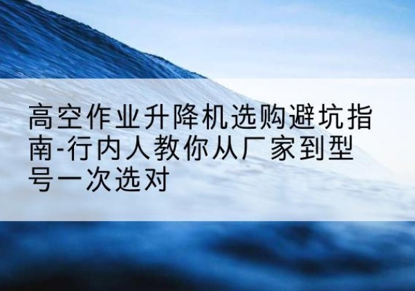 湟源升降平台厂家-高空作业升降机选购避坑指南-行内人教你从厂家到型号一次选对