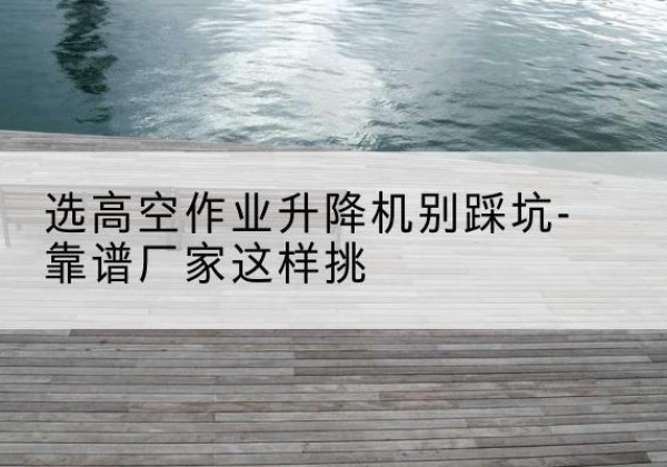 湟源剪叉式升降机厂家-选高空作业升降机别踩坑-靠谱厂家这样挑
