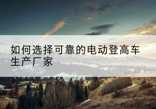 湟源电动登高车厂家-如何选择可靠的电动登高车生产厂家