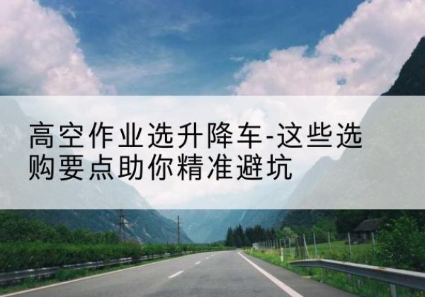 湟源升降车厂家-高空作业选升降车-这些选购要点助你*避坑