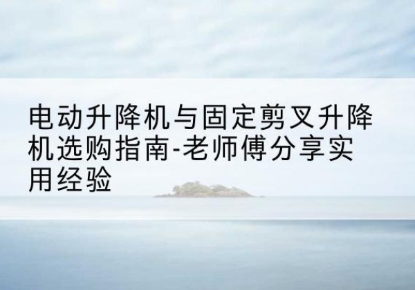 湟源电动升降机怎么选-电动升降机与固定剪叉升降机选购指南-老师傅分享实用经验