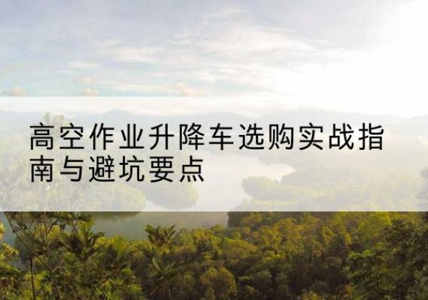 湟源升降车怎么选-高空作业升降车选购实战指南与避坑要点