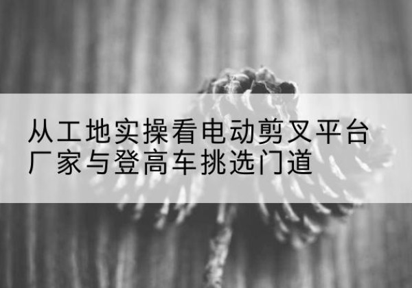 湟源电动剪叉升降平台厂家-从工地实操看电动剪叉平台厂家与登高车挑选门道
