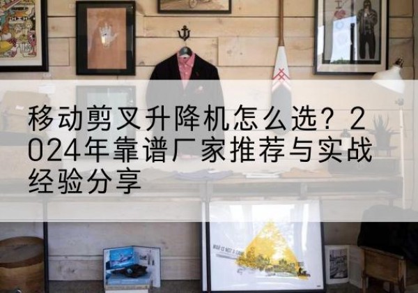 湟源升降平台厂家推荐-移动剪叉升降机怎么选？2024年靠谱厂家推荐与实战经验分享