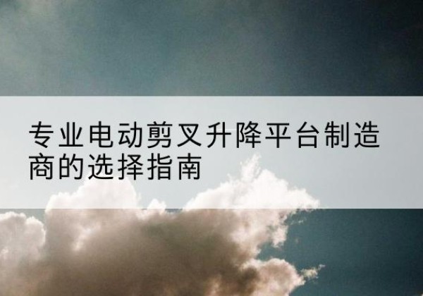 湟源电动剪叉升降平台厂家-专业电动剪叉升降平台制造商的选择指南